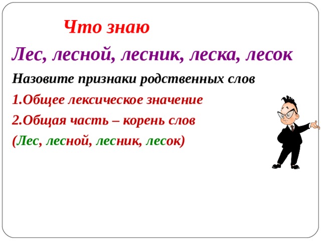 Что знаю Лес, лесной, лесник, леска, лесок Назовите признаки родственных слов Общее лексическое значение Общая часть – корень слов ( Лес , лес ной, лес ник, лес ок)    