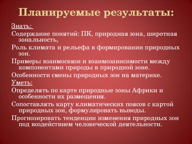 Планируемые результаты:   Знать: Содержание понятий: ПК, природная зона, широтная зональность, Роль климата и рельефа в формировании природных зон. Примеры взаимосвязи и взаимозависимости между компонентами природы в природной зоне. Особенности смены природных зон на материке. Уметь: Определять по карте природные зоны Африки и особенности их размещения. Сопоставлять карту климатических поясов с картой природных зон, формулировать выводы. Прогнозировать тенденции изменения природных зон под воздействием человеческой деятельности. 