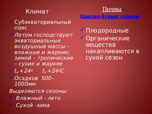 Почвы Красно-бурые саванн  Плодородные Органические вещества накапливаются в сухой сезон   Субэкваториальный пояс Летом господствуют экваториальные воздушные массы – влажные и жаркие; зимой – тропические – сухие и жаркие t и + 24 0   t я + 24 0 С Осадков 500-1000мм Выделяются сезоны:  Влажный - лето  Сухой -зима Климат 