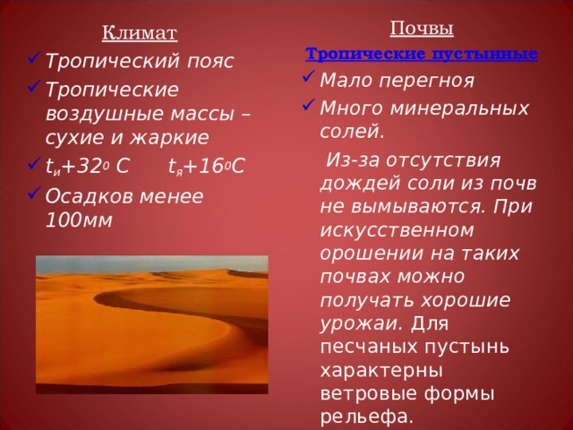 Почвы Тропические пустынные Мало перегноя Много минеральных солей.  Из-за отсутствия дождей соли из почв не вымываются. При искусственном орошении на таких почвах можно получать хорошие урожаи. Для песчаных пустынь характерны ветровые формы рельефа. Климат Тропический пояс Тропические воздушные массы – сухие и жаркие t и +32 0 С t я +16 0 С Осадков менее 100мм 