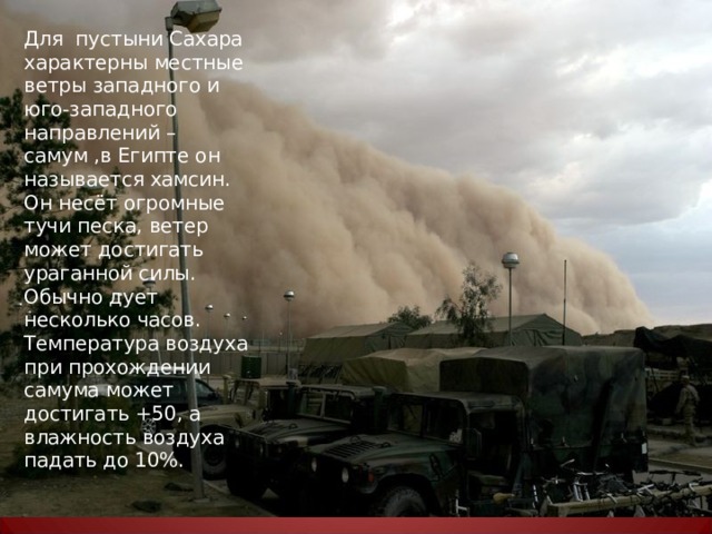 Для пустыни Сахара характерны местные ветры западного и юго-западного направлений – самум ,в Египте он называется хамсин. Он несёт огромные тучи песка, ветер может достигать ураганной силы. Обычно дует несколько часов. Температура воздуха при прохождении самума может достигать +50, а влажность воздуха падать до 10%. 