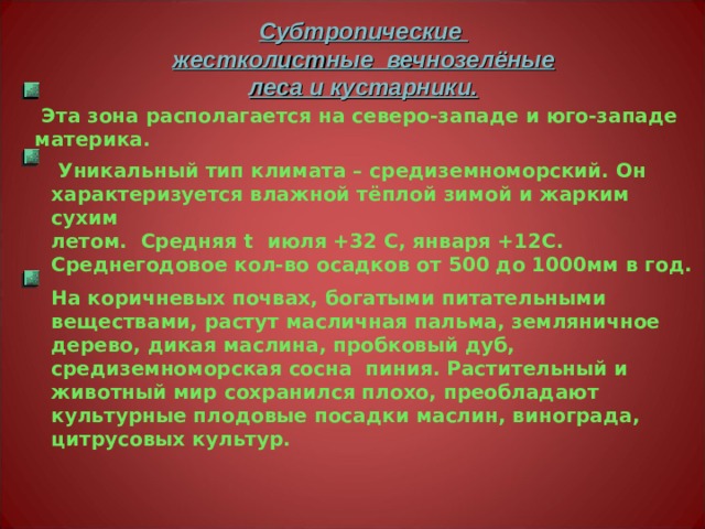 Субтропические жестколистные вечнозелёные леса и кустарники.  Эта зона располагается на северо-западе и юго-западе материка.  Уникальный тип климата – средиземноморский. Он характеризуется влажной тёплой зимой и жарким сухим летом. Средняя t июля +32 С, января +12С. Среднегодовое кол-во осадков от 500 до 1000мм в год. На коричневых почвах, богатыми питательными веществами, растут масличная пальма, земляничное дерево, дикая маслина, пробковый дуб, средиземноморская сосна пиния. Растительный и животный мир сохранился плохо, преобладают культурные плодовые посадки маслин, винограда, цитрусовых культур. 
