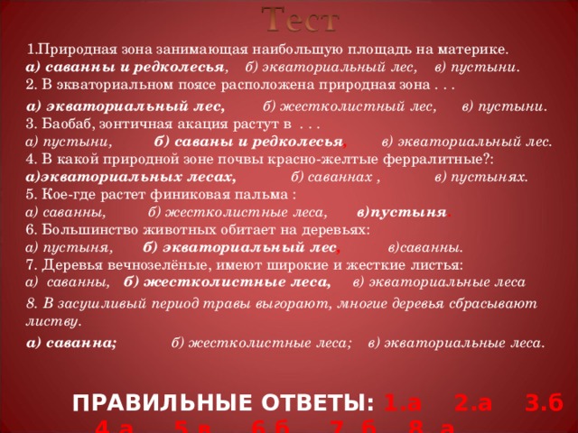 Природная зона занимающая наибольшую площадь на материке.  а) саванны и редколесья , б) экваториальный лес, в) пустыни.  2. В экваториальном поясе расположена природная зона . . . а) экваториальный лес,  б) жестколистный лес, в) пустыни.  3. Баобаб, зонтичная акация растут в . . .  а) пустыни, б) саваны и редколесья , в) экваториальный лес.  4. В какой природной зоне почвы красно-желтые ферралитные?:  а)экваториальных лесах,  б) саваннах , в) пустынях.  5. Кое-где растет финиковая пальма :  а) саванны, б) жестколистные леса, в)пустыня .  6. Большинство животных обитает на деревьях:  а) пустыня, б) экваториальный лес , в)саванны.  7. Деревья вечнозелёные, имеют широкие и жесткие листья:  а) саванны, б) жестколистные леса, в) экваториальные леса 8. В засушливый период травы выгорают, многие деревья сбрасывают листву. а) саванна;  б) жестколистные леса; в) экваториальные леса.   Щелчок по прямоугольнику «Ответ» - верные ответы данного теста ПРАВИЛЬНЫЕ ОТВЕТЫ: 1.а 2.а 3.б 4.а 5.в 6.б 7. б 8. а  