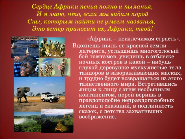 Сердце Африки пенья полно и пыланья,  И я знаю, что, если мы видим порой  Сны, которым найти не умеем названья,  Это ветер приносит их, Африка, твой!  «Африка – неизлечимая страсть». Вдохнешь пыль ее красной земли – латерита, услышишь многоголосый бой тамтамов, увидишь в отблеске ночных костров в какой – нибудь глухой деревушке мускулистые тела танцоров в завораживающих масках, и трудно будет возвращаться из этого таинственного мира. Встретившись лицом к лицу с этим необычным континентом, порой веришь в правдоподобие неправдоподобных легенд и сказаний, в подлинность сказок, с детства захвативших воображение. 