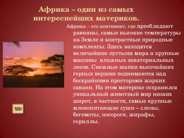 Африка – один из самых интереснейших материков. Африка – это континент, где преобладают равнины, самые высокие температуры на Земле и контрастные природные комплексы. Здесь находятся величайшие пустыни мира и крупные массивы влажных экваториальных лесов. Снежные шапки высочайших горных вершин поднимаются над бескрайними просторами жарких саванн. На этом материке сохранился уникальный животный мир низких широт, в частности, самые крупные млекопитающие суши – слоны, бегемоты, носороги, жирафы, гориллы. 