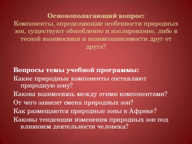 Основополагающий вопрос:  Компоненты, определяющие особенности природных зон, существуют обособленно и изолированно, либо в тесной взаимосвязи и взаимозависимости друг от друга?  Вопросы темы учебной программы: Какие природные компоненты составляют природную зону? Какова взаимосвязь между этими компонентами? От чего зависит смена природных зон? Как размещаются природные зоны в Африке? Каковы тенденции изменения природных зон под влиянием деятельности человека? 