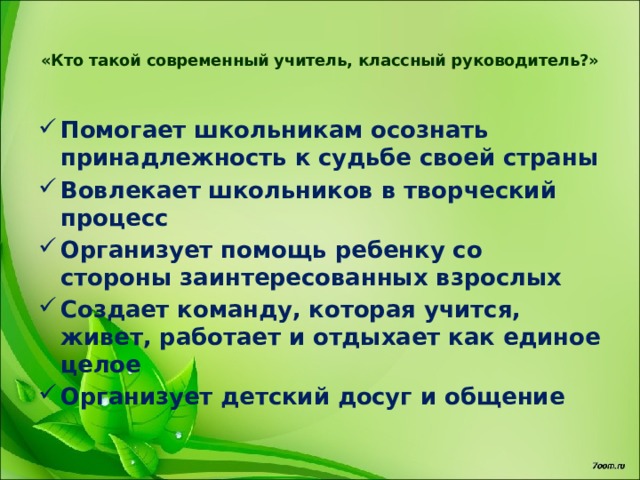 «Кто такой современный учитель, классный руководитель?»   Помогает школьникам осознать принадлежность к судьбе своей страны Вовлекает школьников в творческий процесс Организует помощь ребенку со стороны заинтересованных взрослых Создает команду, которая учится, живет, работает и отдыхает как единое целое Организует детский досуг и общение 