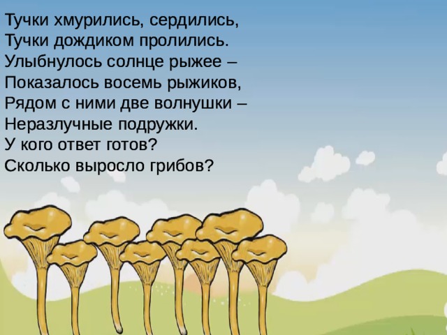 Тучки хмурились, сердились, Тучки дождиком пролились. Улыбнулось солнце рыжее – Показалось восемь рыжиков, Рядом с ними две волнушки – Неразлучные подружки. У кого ответ готов? Сколько выросло грибов? Тучки хмурились, сердились, Тучки дождиком пролились. Улыбнулось солнце рыжее – Показалось восемь рыжиков, Рядом с ними две волнушки – Неразлучные подружки. У кого ответ готов? Сколько выросло грибов? 3 