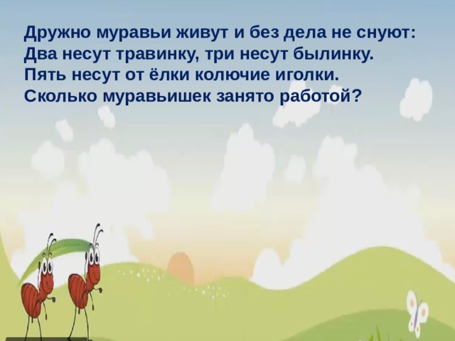 Дружно муравьи живут и без дела не снуют: Два несут травинку, три несут былинку. Пять несут от ёлки колючие иголки. Сколько муравьишек занято работой? 3 3 