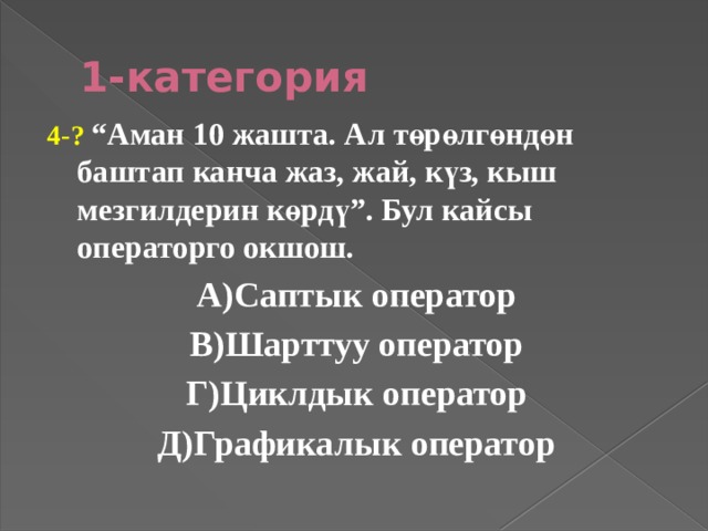 1-категория 4-? “Аман 10 жашта. Ал төрөлгөндөн баштап канча жаз, жай, күз, кыш мезгилдерин көрдү”. Бул кайсы операторго окшош. А)Саптык оператор В)Шарттуу оператор Г)Циклдык оператор Д)Графикалык оператор 