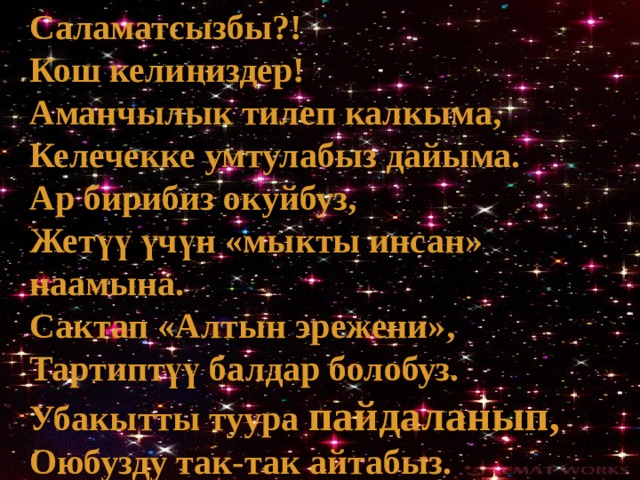 Саламатсызбы?! Кош келиңиздер! Аманчылык тилеп калкыма, Келечекке умтулабыз дайыма. Ар бирибиз окуйбуз, Жетүү үчүн «мыкты инсан» наамына. Сактап «Алтын эрежени», Тартиптүү балдар болобуз. Убакытты туура пайдаланып, Оюбузду так-так айтабыз. 