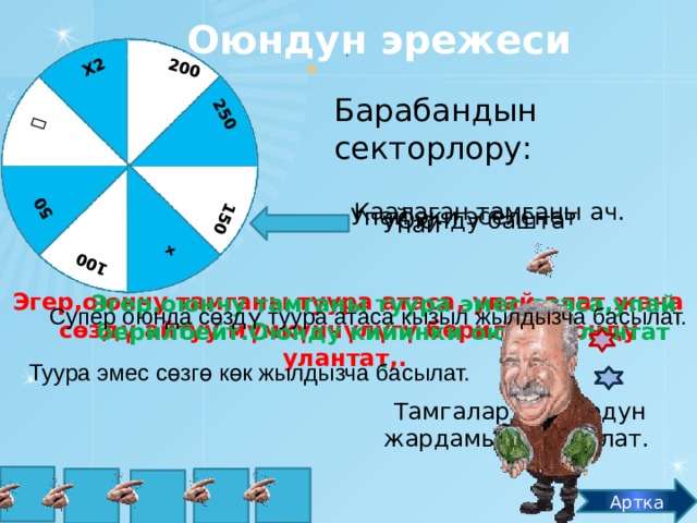 Оюндун эрежеси +  150 250 200 Х2 50 100 .   Барабандын секторлору: Каалаган тамганы ач. Упай эки эселенет Оюнду башта Упай Эгер,оюнчу тамганы туура атаса, упай алат жана сөздү айтуу мүмкүнчүлүгү берилет.Оюнду улантат,. Эгер,оюнчу тамганы туура эмес атаса,упай берилбейт.Оюнду кийинки оюнчу улантат . Супер оюнда сөздү туура атаса кызыл жылдызча басылат. Туура эмес сөзгө көк жылдызча басылат. Тамгалар курсордун жардамында ачылат. Т А Г М А Артка 