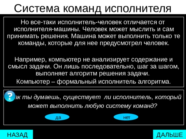 Система команд исполнителя Но все-таки исполнитель-человек отличается от  исполнителя-машины. Человек может мыслить и сам принимать решения. Машина может выполнить только те команды, которые для нее предусмотрел человек. Например, компьютер не анализирует содержание и смысл задачи. Он лишь последовательно, шаг за шагом, выполняет алгоритм решения задачи. Компьютер – формальный исполнитель алгоритма.  Как ты думаешь, существует ли исполнитель, который может выполнить любую систему команд?   нет  да  нет мстпаопаопаоаоаоаопаоароаоаро 17  ДАЛЬШЕ  НАЗАД 
