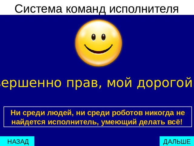 Система команд исполнителя Ты совершенно прав, мой дорогой друг ! Ни среди людей, ни среди роботов никогда не найдется исполнитель, умеющий делать всё!   ДАЛЬШЕ  НАЗАД 