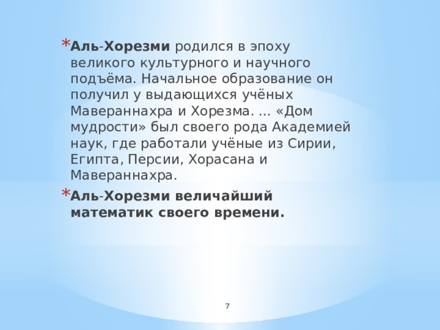 Аль - Хорезми родился в эпоху великого культурного и научного подъёма. Начальное образование он получил у выдающихся учёных Мавераннахра и Хорезма. ... «Дом мудрости» был своего рода Академией наук, где работали учёные из Сирии, Египта, Персии, Хорасана и Мавераннахра. Аль - Хорезми величайший математик своего времени.  