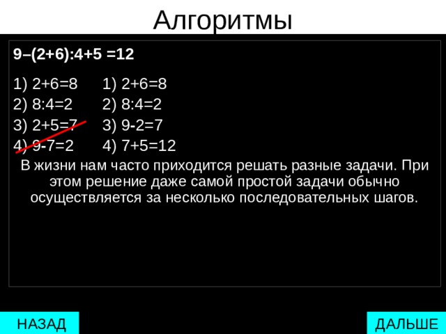 Алгоритмы 9–(2+6):4+5 =12  1) 2+6=8   1) 2+6=8 2) 8:4=2   2) 8:4=2 3) 2+5=7   3) 9 - 2=7 4) 9 - 7=2   4) 7+5=12 В жизни нам часто приходится решать разные задачи. При этом решение даже самой простой задачи обычно осуществляется за несколько последовательных шагов.  один шаг  два шага  много шагов несколько шагов  ДАЛЬШЕ  НАЗАД 