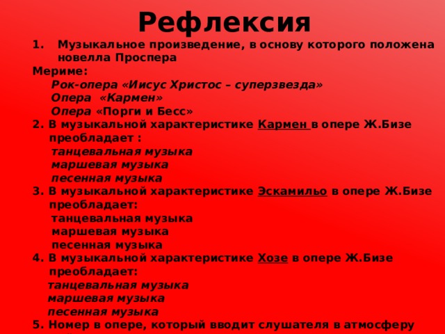 Рефлексия Музыкальное произведение, в основу которого положена новелла Проспера Мериме:  Рок-опера «Иисус Христос – суперзвезда»  Опера «Кармен»  Опера «Порги и Бесс» 2. В музыкальной характеристике Кармен в опере Ж.Бизе преобладает :  танцевальная музыка  маршевая музыка  песенная музыка 3. В музыкальной характеристике Эскамильо в опере Ж.Бизе преобладает:   танцевальная музыка  маршевая музыка  песенная музыка 4. В музыкальной характеристике Хозе в опере Ж.Бизе преобладает:  танцевальная музыка  маршевая музыка  песенная музыка 5. Номер в опере, который вводит слушателя в атмосферу действия и знакомит с основными музыкальными темами это:  ария  увертюра  инструментальный эпизод 