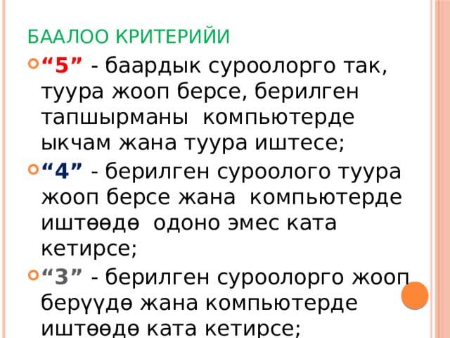 Баалоо критерийи “ 5” - баардык суроолорго так, туура жооп берсе, берилген тапшырманы компьютерде ыкчам жана туура иштесе; “ 4” - берилген суроолого туура жооп берсе жана компьютерде иштөөдө одоно эмес ката кетирсе; “ 3” - берилген суроолорго жооп берүүдө жана компьютерде иштөөдө ката кетирсе; “ 2” - жооп бербесе, берилген тапшырманы аткарбаса 