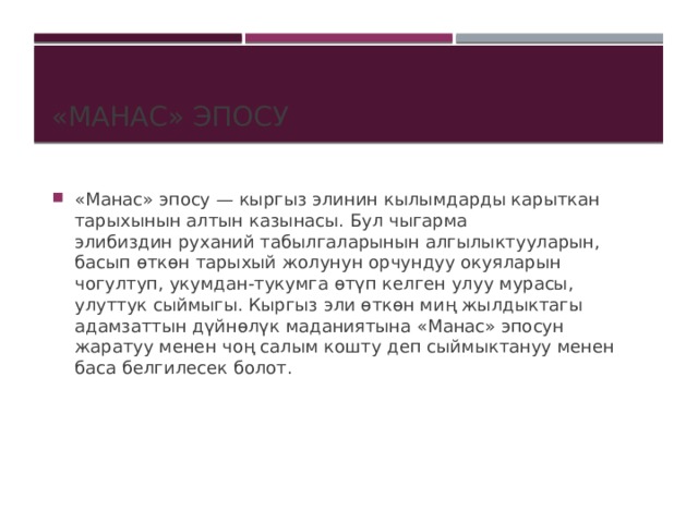 «Манас» эпосу «Манас» эпосу — кыргыз элинин кылымдарды карыткан тарыхынын алтын казынасы. Бул чыгарма элибиздин руханий табылгаларынын алгылыктууларын, басып өткөн тарыхый жолунун орчундуу окуяларын чогултуп, укумдан-тукумга өтүп келген улуу мурасы, улуттук сыймыгы. Кыргыз эли өткөн миң жылдыктагы адамзаттын дүйнөлүк маданиятына «Манас» эпосун жаратуу менен чоң салым кошту деп сыймыктануу менен баса белгилесек болот.   