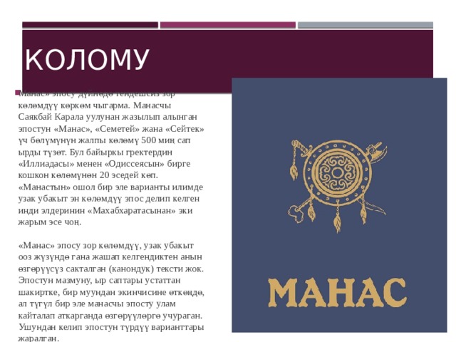 Колому Манас» эпосу дүйнөдө тендешсиз зор көлөмдүү көркөм чыгарма. Манасчы Саякбай Карала уулунан жазылып алынган эпостун «Манас», «Семетей» жана «Сейтек» үч бөлүмүнүн жалпы көлөмү 500 миң сап ырды түзөт. Бул байыркы гректердин «Иллиадасы» менен «Одиссеясын» бирге кошкон көлөмүнөн 20 эседей көп. «Манастын» ошол бир эле варианты илимде узак убакыт эн көлөмдүү эпос делип келген инди элдеринин «Махабхаратасынан» эки жарым эсе чоң.   «Манас» эпосу зор көлөмдүү, узак убакыт ооз жүзүндө гана жашап келгендиктен анын өзгөрүүсүз сакталган (канондук) тексти жок. Эпостун мазмуну, ыр саптары устаттан шакиртке, бир муундан экинчисине өткөңдө, ал түгүл бир эле манасчы эпосту улам кайталап аткарганда өзгөрүүлөргө учураган. Ушундан келип эпостун түрдүү варианттары жаралган.    