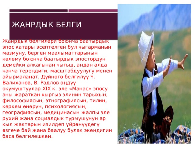 Жанрдык белги Жанрдык белгилери боюнча баатырдык эпос катары эсептелген бул чыгарманын мазмуну, берген маалыматтарынын көлөмү боюнча баатырдык эпостордун демейки алкагынан чыгьш, андан алда канча тереңдиги, масштабдуулугу менен айырмаланат. Дүйнөгө белгилүү Ч. Валиханов, В. Радлов өңдүү окумуштуулар XIX к. эле «Манас» эпосу аны жараткан кыргыз элинин тарыхын, философиясын, этнографиясын, тилин, көркөм өнөрүн, психологиясын, географиясын, медицинасын жалпы эле рухий жана социалдык турмушунун ар кыл жактарын изилдеп үйрөнүүдөгү өзгөчө бай жана баалуу булак экендигин баса белгилешкен.    