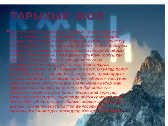 Тарыхый жол Кыргыз элинин турмушунун көркөм энциклопедиясы болгон «Манас» эпосунда кыргыз элинин эн байыркы доордон берки басып өткөң тарыхый жолунун урунттуу учурлары боюнча маалыматтар берилет. Андан байыркы жамааттык коомдук формациянын түзүлүшүнүн айрым мүнөздүү белгилерин аскер демократиясын (согуштан түшкөн олжолорду бөлүштүрүүдө кошуундун мүчөлөрүнүн тен укуктуулугу, жол башчыларды, хандарды шайлоо ж. б.) баамдоого болот. Окуялар болуп өткөн жерлердин, уруулардын, элдердин, адамдардын аттары архаикалык мүнөздө берилет. «Манас» эпосунан кыргыз элинин согуштардагы абалы менен катар жай турмуштагы жашоосу жөңүндө өтө бай жана так маалыматтарды билүүгө болот. Элдин жай турмушу согуштар ортосундагы окуяларда айтылуу менен гана чектелбейт. Эпосго элдин абалын, жашоо шартыв, үрп-адатын, дүйнөгө карата болгон философиясын чагылдырган көлөмдүү эпизоддор өтө арбын кездешет.    