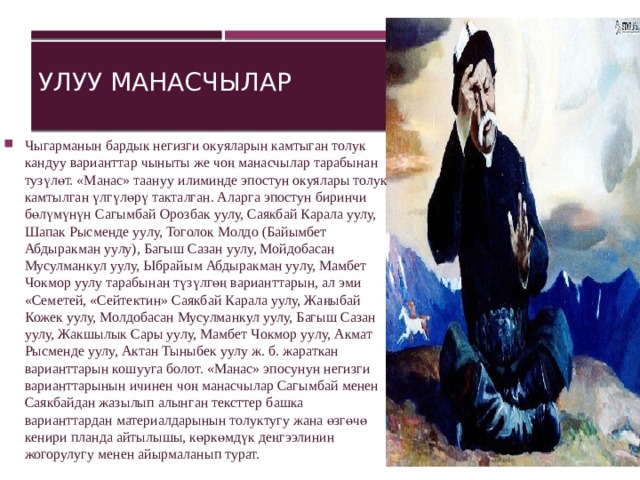 Улуу манасчылар Чыгарманын бардык негизги окуяларын камтыган толук кандуу варианттар чыныты же чоң манасчылар тарабынан тузүлөт. «Манас» таануу илиминде эпостун окуялары толук камтылган үлгүлөрү такталган. Аларга эпостун биринчи бөлүмүнүн Сагымбай Орозбак уулу, Саякбай Карала уулу, Шапак Рысменде уулу, Тоголок Молдо (Байымбет Абдыракман уулу), Багыш Сазан уулу, Мойдобасан Мусулманкул уулу, Ыбрайым Абдыракман уулу, Мамбет Чокмор уулу тарабынан түзүлгөң варианттарын, ал эми «Семетей, «Сейтектин» Саякбай Карала уулу, Жаңыбай Кожек уулу, Молдобасан Мусулманкул уулу, Багыш Сазан уулу, Жакшылык Сары уулу, Мамбет Чокмор уулу, Акмат Рысменде уулу, Актан Тыныбек уулу ж. б. жараткан варианттарын кошууга болот. «Манас» эпосунун негизги варианттарынын ичинен чоң манасчылар Сагымбай менен Саякбайдан жазылып алынган тексттер башка варианттардан материалдарынын толуктугу жана өзгөчө кенири планда айтылышы, көркөмдүк деңгээлинин жогорулугу менен айырмаланып турат.    