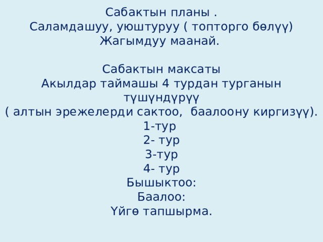 Сабактын планы .  Саламдашуу, уюштуруу ( топторго бөлүү)  Жагымдуу маанай.   Сабактын максаты  Акылдар таймашы 4 турдан турганын түшүндүрүү  ( алтын эрежелерди сактоо, баалоону киргизүү).  1-тур  2- тур  3-тур  4- тур  Бышыктоо:  Баалоо:  Үйгө тапшырма.   