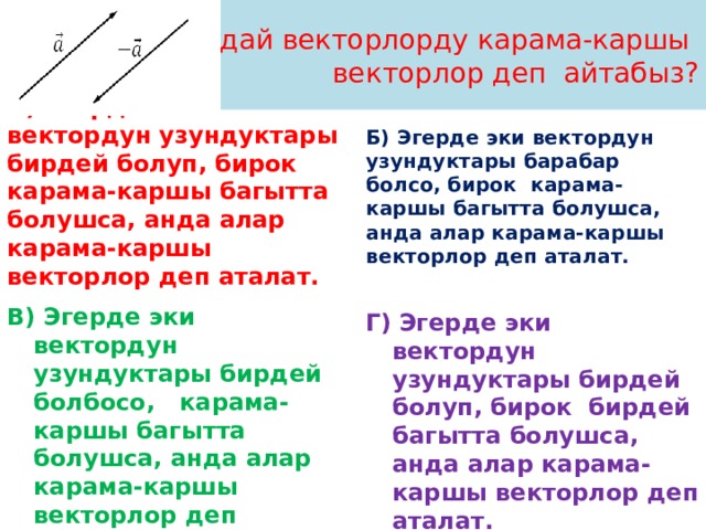 Кандай векторлорду карама-каршы  векторлор деп айтабыз? А) Эгерде эки вектордун узундуктары бирдей болуп, бирок карама-каршы багытта болушса, анда алар карама-каршы векторлор деп аталат. Б)  Эгерде эки вектордун узундуктары барабар болсо, бирок карама-каршы багытта болушса, анда алар карама-каршы векторлор деп аталат.  В)  Эгерде эки вектордун узундуктары бирдей болбосо, карама-каршы багытта болушса, анда алар карама-каршы векторлор деп аталат. Г)  Эгерде эки вектордун узундуктары бирдей болуп, бирок бирдей багытта болушса, анда алар карама-каршы векторлор деп аталат. 