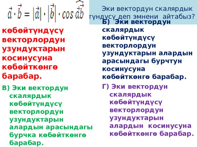 Эки вектордун скалярдык  көбөйтүндүсү деп эмнени айтабыз? А)  Эки вектордун скалярдык көбөйтүндүсү векторлордун узундуктарын косинусуна көбөйткөнгө барабар. Б) Эки вектордун скалярдык көбөйтүндүсү векторлордун узундуктарын алардын арасындагы бурчтун косинусуна көбөйткөнгө барабар. Г) Эки вектордун скалярдык көбөйтүндүсү векторлордун узундуктарын алардын косинусуна көбөйткөнгө барабар. В)  Эки вектордун скалярдык көбөйтүндүсү векторлордун узундуктарын алардын арасындагы бурчка көбөйткөнгө барабар. 