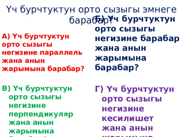 Үч бурчтуктун орто сызыгы эмнеге барабар? А) Үч бурчтуктун орто сызыгы негизине параллель жана анын жарымына барабар? Б) Үч бурчтуктун орто сызыгы негизине барабар жана анын жарымына барабар?   В) Үч бурчтуктун орто сызыгы негизине перпендикуляр жана анын жарымына барабар? Г) Үч бурчтуктун орто сызыгы негизине кесилишет жана анын жарымына барабар? 