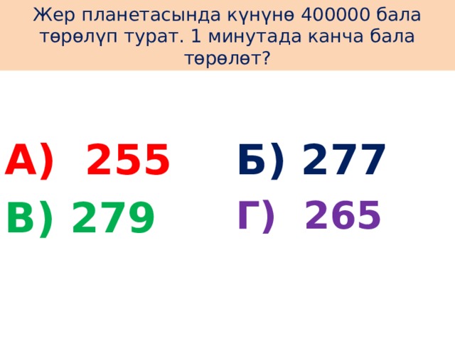 Жер планетасында күнүнө 400000 бала төрөлүп турат. 1 минутада канча бала төрөлөт? А) 255 Б) 277 В) 279 Г) 265 