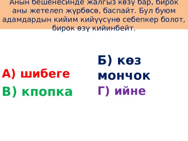 Анын бешенесинде жалгыз көзү бар, бирок аны жетелеп жүрбөсө, баспайт. Бул буюм адамдардын кийим кийүүсүнө себепкер болот, бирок өзү кийинбейт. А) шибеге Б) көз мончок В) кпопка Г) ийне 