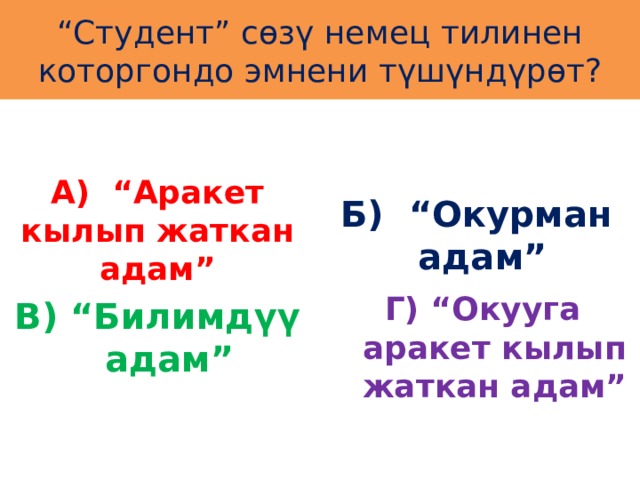 “ Студент” сөзү немец тилинен которгондо эмнени түшүндүрөт? А) “Аракет кылып жаткан адам” Б) “Окурман адам” Г) “Окууга аракет кылып жаткан адам” В) “Билимдүү адам” 