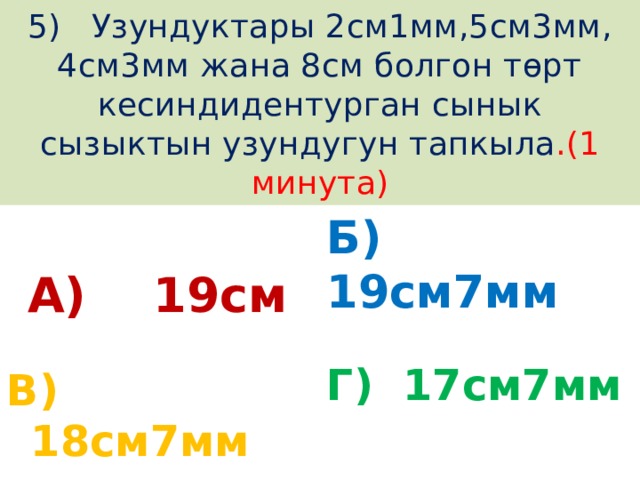 5) Узундуктары 2см1мм,5см3мм, 4см3мм жана 8см болгон төрт кесиндидентурган сынык сызыктын узундугун тапкыла .(1 минута) А) 19см Б) 19см7мм Г) 17см7мм В) 18см7мм 