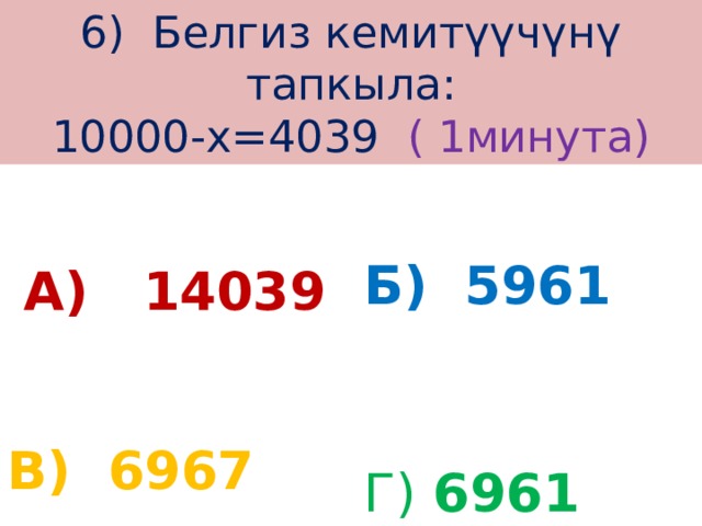 6) Белгиз кемитүүчүнү тапкыла:  10000-х=4039 ( 1минута)  А) 14039 Б) 5961 Г) 6961  В) 6967 