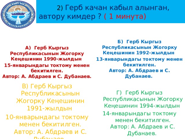  2) Герб качан кабыл алынган, автору кимдер ? ( 1 минута)    Б) Герб Кыргыз Республикасынын Жогорку Кеңешинин 1992-жылдын А) Герб Кыргыз Республикасынын Жогорку Кеңешинин 1990-жылдын 13-январындагы токтому менен бекитилген.  Автор: А. Абдраев и С. Дубанаев. 15-январындагы токтому менен бекитилген.  Автор: А. Абдраев и С. Дубанаев.    Г) Герб Кыргыз Республикасынын Жогорку Кеңешинин 1994-жылдын 14-январындагы токтому менен бекитилген.  Автор: А. Абдраев и С. Дубанаев. В) Герб Кыргыз Республикасынын Жогорку Кеңешинин 1991-жылдын 10-январындагы токтому менен бекитилген.  Автор: А. Абдраев и С. Дубанаев. 
