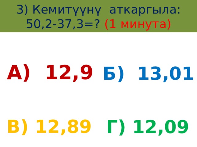 3) Кемитүүнү аткаргыла:  50,2-37,3=? (1 минута) А) 12,9 Б) 13,01 В) 12,89 Г) 12,09 