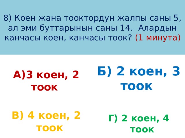 8) Коен жана тооктордун жалпы саны 5, ал эми буттарынын саны 14. Алардын канчасы коен, канчасы тоок? (1 минута) А)3 коен, 2 тоок Б) 2 коен, 3 тоок  В) 4 коен, 2 тоок Г) 2 коен, 4 тоок 