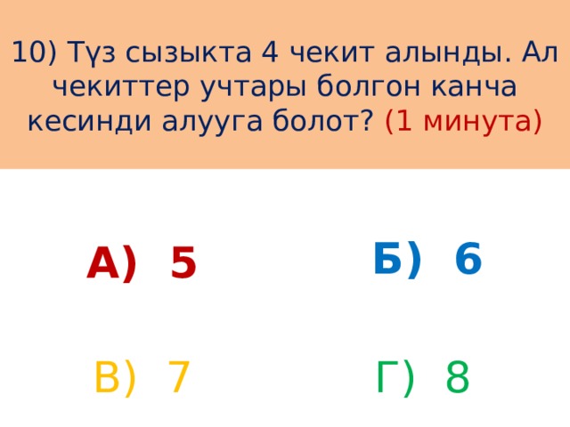 10) Түз сызыкта 4 чекит алынды. Ал чекиттер учтары болгон канча кесинди алууга болот? (1 минута) А) 5 Б) 6 В) 7 Г) 8 