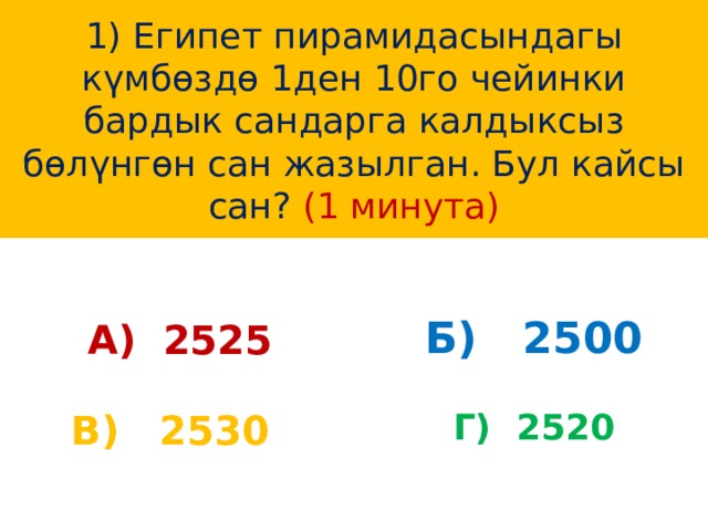1) Египет пирамидасындагы күмбөздө 1ден 10го чейинки бардык сандарга калдыксыз бөлүнгөн сан жазылган. Бул кайсы сан? (1 минута) А) 2525 Б) 2500 В) 2530 Г) 2520 