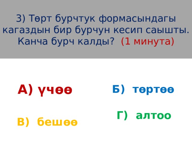 3) Төрт бурчтук формасындагы кагаздын бир бурчун кесип саышты. Канча бурч калды? (1 минута) А) үчөө Б) төртөө Г) алтоо  В) бешөө 