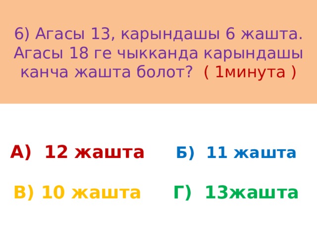 6) Агасы 13, карындашы 6 жашта. Агасы 18 ге чыкканда карындашы канча жашта болот? ( 1минута ) А) 12 жашта Б) 11 жашта В) 10 жашта Г) 13жашта 