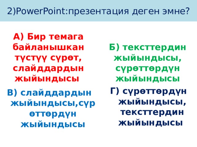 2)PowerPoint:презентация деген эмне? А) Бир темага байланышкан түстүү сүрөт, слайддардын жыйындысы Б) тексттердин жыйындысы, сүрөттөрдүн жыйындысы Г) сүрөттөрдүн жыйындысы, тексттердин жыйындысы В) слайддардын жыйындысы,сүрөттөрдүн жыйындысы 