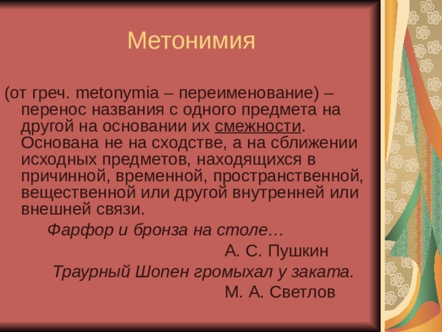 Метонимия (от греч. metonymia – переименование) – перенос названия с одного предмета на другой на основании их смежности . Основана не на сходстве, а на сближении исходных предметов, находящихся в причинной, временной, пространственной, вещественной или другой внутренней или внешней связи.  Фарфор и бронза на столе…  А. С. Пушкин  Траурный Шопен громыхал у заката.  М. А. Светлов 