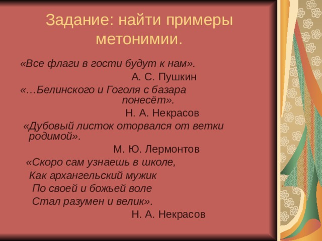 Задание: найти примеры метонимии.  «Все флаги в гости будут к нам».  А. С. Пушкин  «…Белинского и Гоголя с базара понесёт».  Н. А. Некрасов  «Дубовый листок оторвался от ветки родимой».  М. Ю. Лермонтов  «Скоро сам узнаешь в школе,  Как архангельский мужик  По своей и божьей воле  Стал разумен и велик».  Н. А. Некрасов 