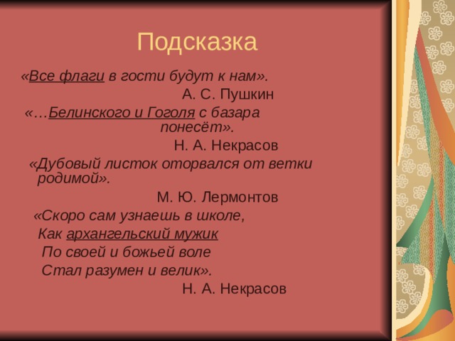 Подсказка « Все флаги в гости будут к нам».  А. С. Пушкин  «… Белинского и Гоголя с базара понесёт».  Н. А. Некрасов  «Дубовый листок оторвался от ветки родимой».  М. Ю. Лермонтов  «Скоро сам узнаешь в школе,  Как архангельский мужик  По своей и божьей воле  Стал разумен и велик».  Н. А. Некрасов 