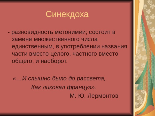 Синекдоха  - разновидность метонимии; состоит в замене множественного числа единственным, в употреблении названия части вместо целого, частного вместо общего, и наоборот.  «…И слышно было до рассвета,  Как ликовал француз».  М. Ю. Лермонтов 