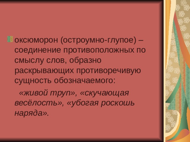 оксюморон (остроумно-глупое) – соединение противоположных по смыслу слов, образно раскрывающих противоречивую сущность обозначаемого:  «живой труп», «скучающая весёлость», «убогая роскошь наряда». 