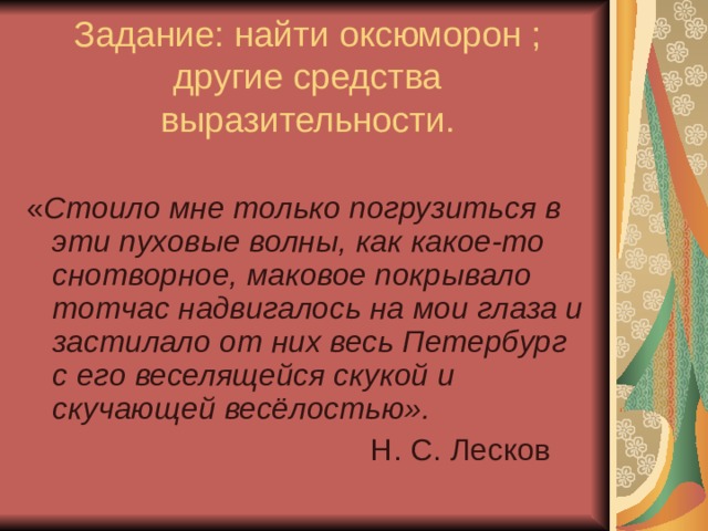 Задание: найти оксюморон ; другие средства выразительности. « Стоило мне только погрузиться в эти пуховые волны, как какое-то снотворное, маковое покрывало тотчас надвигалось на мои глаза и застилало от них весь Петербург с его веселящейся скукой и скучающей весёлостью».  Н. С. Лесков 